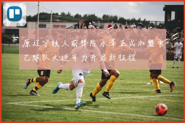 原辽宁铁人前锋陈永泽正式加盟中乙球队大连可为开启新征程
