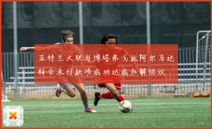 亚特兰大联与博塔弗戈就阿尔马达转会未付款项成功达成和解协议