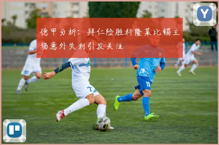 德甲分析：拜仁险胜科隆莱比锡主场意外失利引发关注