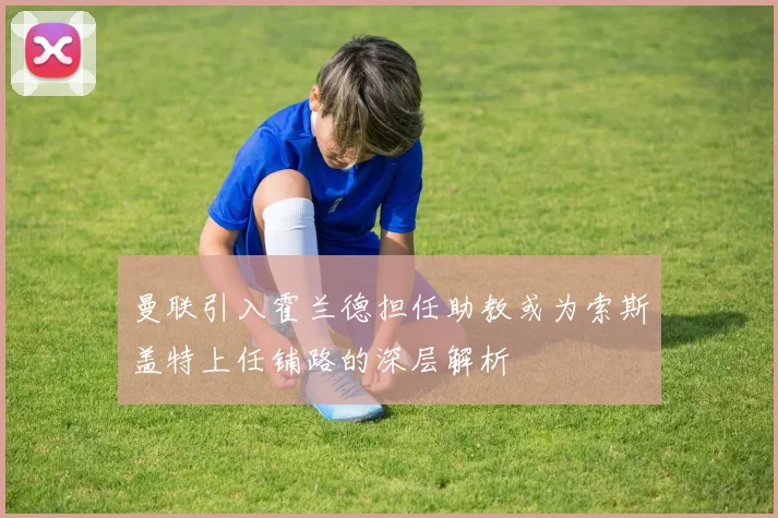 曼联引入霍兰德担任助教或为索斯盖特上任铺路的深层解析