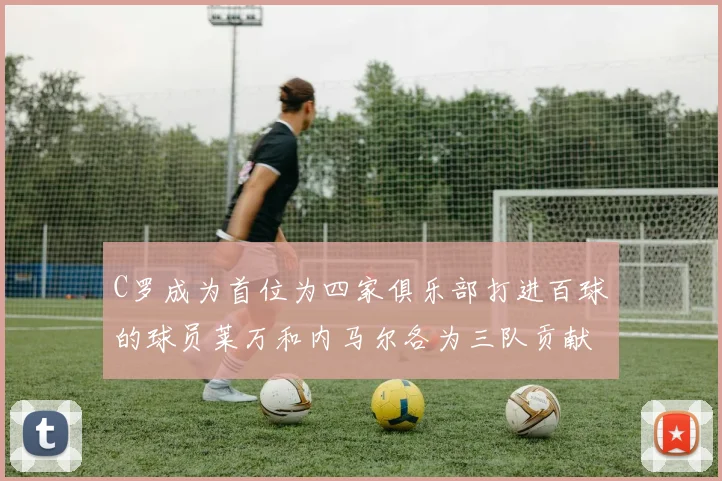 C罗成为首位为四家俱乐部打进百球的球员莱万和内马尔各为三队贡献进球