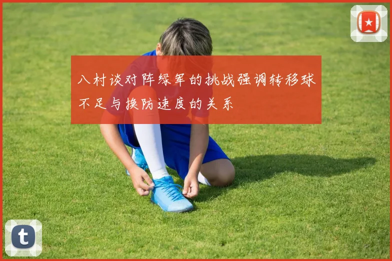 八村谈对阵绿军的挑战强调转移球不足与换防速度的关系
