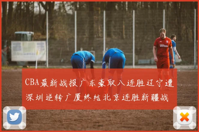 CBA最新战报广东豪取八连胜辽宁遭深圳逆转广厦终结北京连胜新疆战胜广州