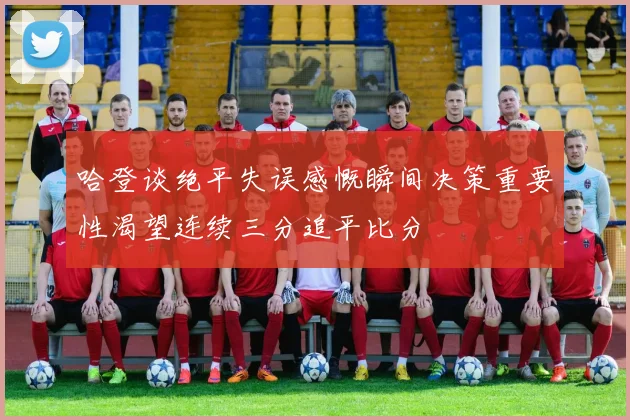 哈登谈绝平失误感慨瞬间决策重要性渴望连续三分追平比分