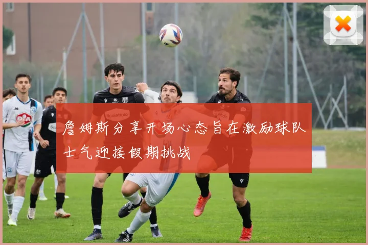 詹姆斯分享开场心态旨在激励球队士气迎接假期挑战