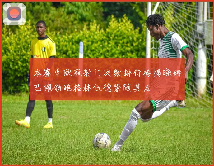 本赛季欧冠射门次数排行榜揭晓姆巴佩领跑格林伍德紧随其后
