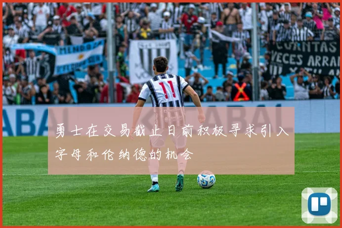 勇士在交易截止日前积极寻求引入字母和伦纳德的机会