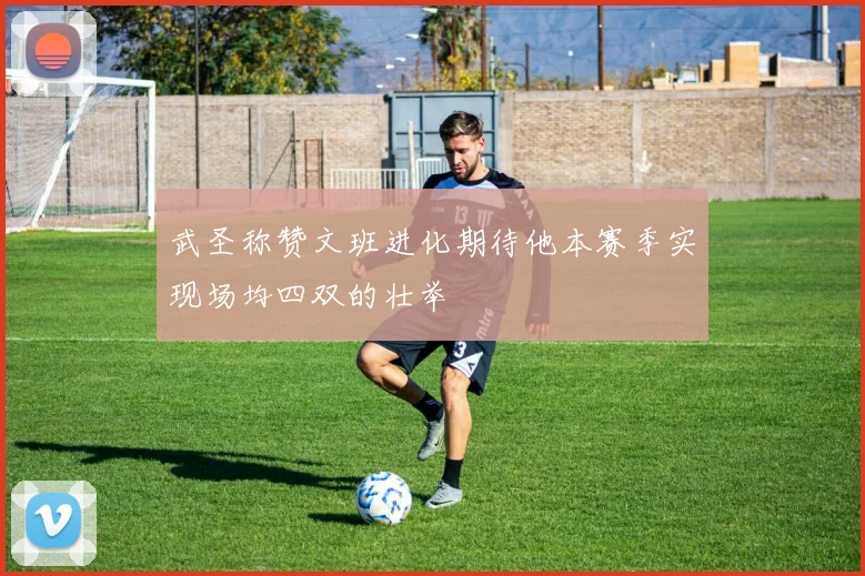 武圣称赞文班进化期待他本赛季实现场均四双的壮举