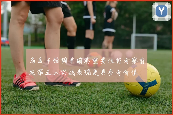 乌度卡强调季前赛重要性将考察首发第五人实战表现更具参考价值