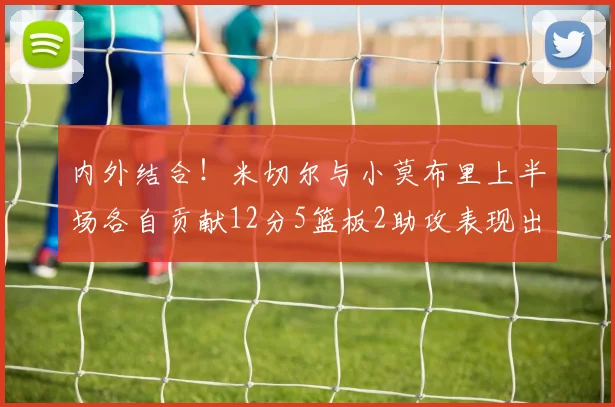 内外结合！米切尔与小莫布里上半场各自贡献12分5篮板2助攻表现出色