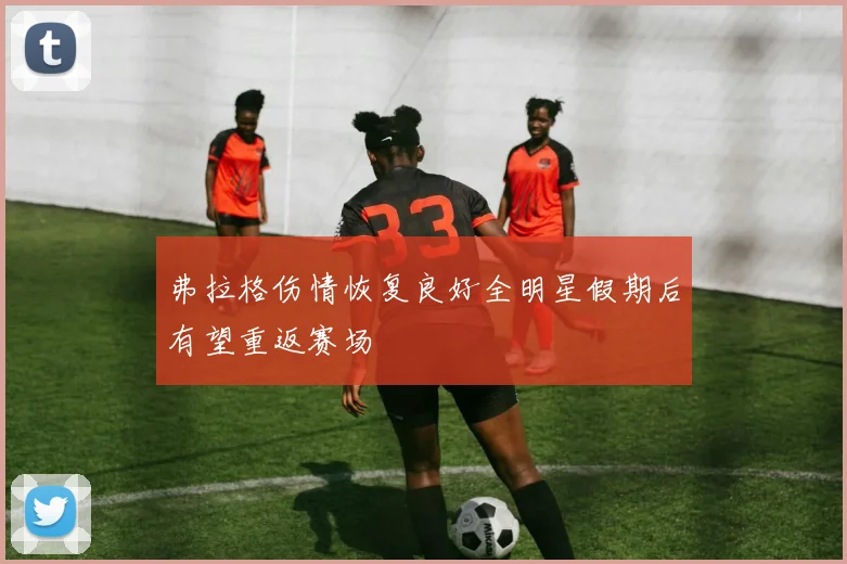 弗拉格伤情恢复良好全明星假期后有望重返赛场