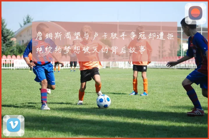 詹姆斯渴望与卢卡联手争冠却遭拒绝续约梦想破灭的背后故事