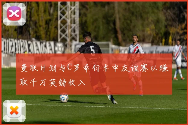 曼联计划与C罗举行季中友谊赛以赚取千万英镑收入