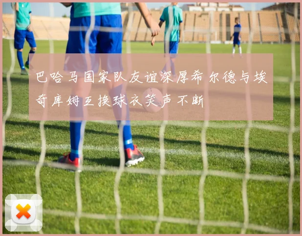 巴哈马国家队友谊深厚希尔德与埃奇库姆互换球衣笑声不断
