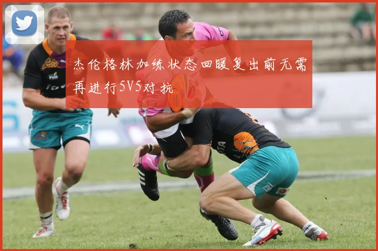 杰伦格林加练状态回暖复出前无需再进行5V5对抗