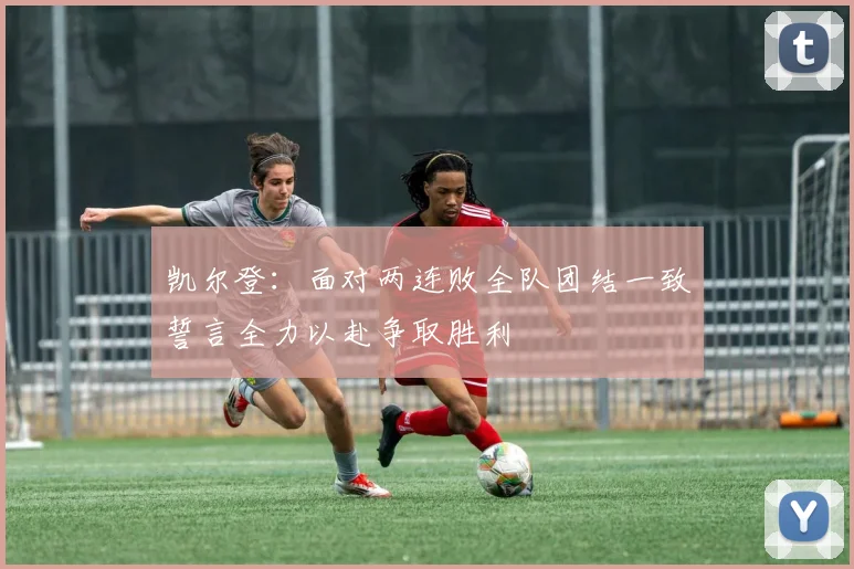 凯尔登：面对两连败全队团结一致誓言全力以赴争取胜利