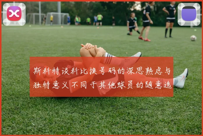 斯科特谈科比换号码的深思熟虑与独特意义不同于其他球员的随意选择