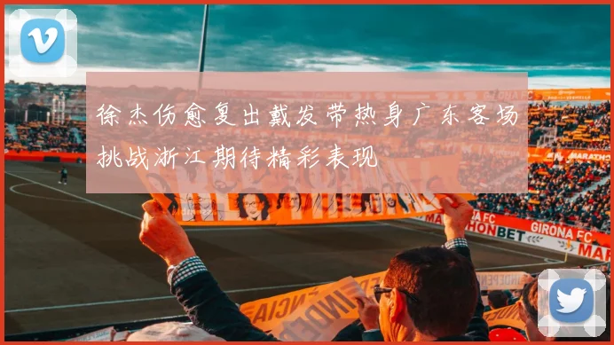 徐杰伤愈复出戴发带热身广东客场挑战浙江期待精彩表现